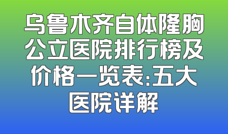 乌鲁木齐自体隆胸公立医院排行榜及价格一览表：五大医院详解