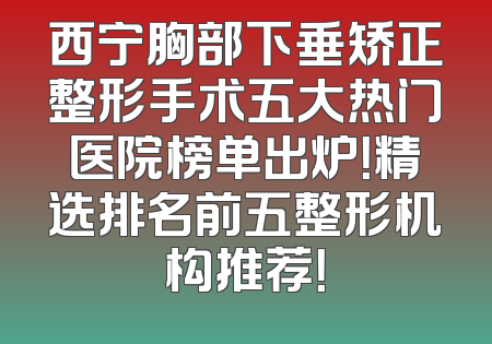西宁胸部下垂矫正整形手术五大热门医院榜单出炉！精选排名前五整形机构推荐！