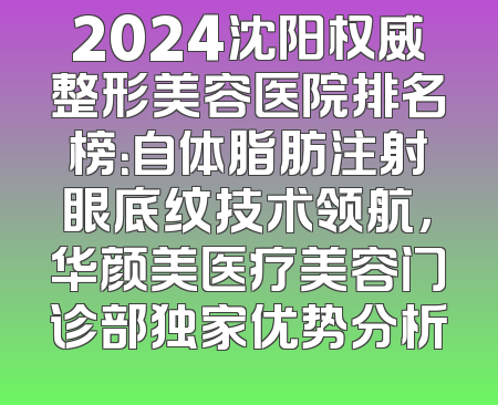 2024沈阳权威整形美容医院排名榜：自体脂肪注射眼底纹技术领航，华颜美医疗美容门诊部独家优势分析