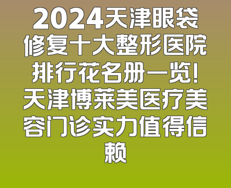 2024天津眼袋修复十大整形医院排行花名册一览!天津博莱美医疗美容门诊实力值得信赖