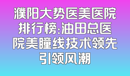 濮阳大势医美医院排行榜：油田总医院美瞳线技术领先引领风潮