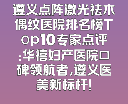 遵义点阵激光祛木偶纹医院排名榜Top10专家点评：华禧妇产医院口碑领航者，遵义医美新标杆！