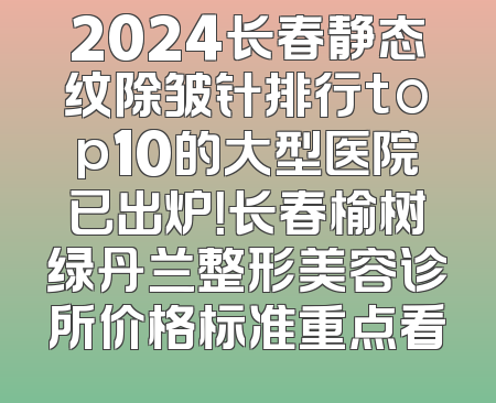 2024长春静态纹除皱针排行top10的大型医院已出炉！长春榆树绿丹兰整形美容诊所价格标准重点看