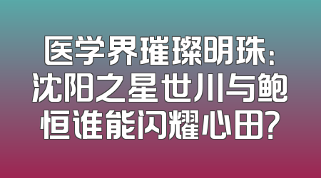 医学界璀璨明珠：沈阳之星世川与鲍恒谁能闪耀心田？