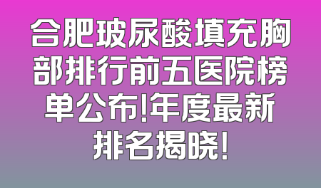 合肥玻尿酸填充胸部排行前五医院榜单公布！年度最新排名揭晓！