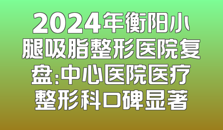 2024年衡阳小腿吸脂整形医院复盘：中心医院医疗整形科口碑显著