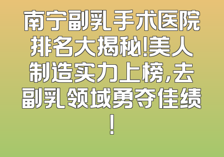 南宁副乳手术医院排名大揭秘！美人制造实力上榜，去副乳领域勇夺佳绩！