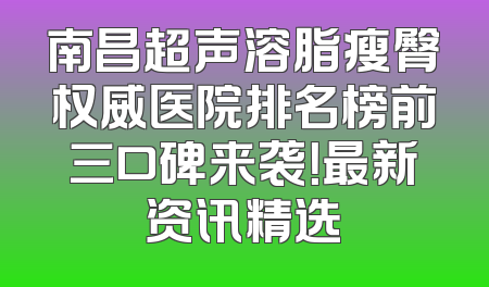 南昌超声溶脂瘦臀权威医院排名榜前三口碑来袭！最新资讯精选