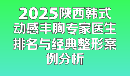 2025陕西韩式动感丰胸专家医生排名与经典整形案例分析