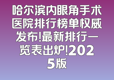 哈尔滨内眼角手术医院排行榜单权威发布！最新排行一览表出炉！2025版