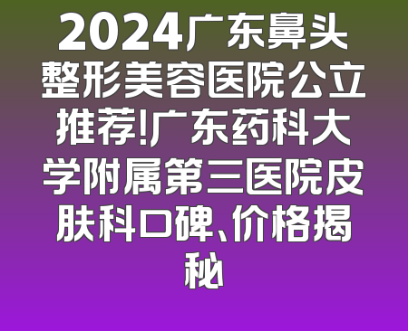 2024广东鼻头整形美容医院公立推荐！广东药科大学附属第三医院皮肤科口碑、价格揭秘
