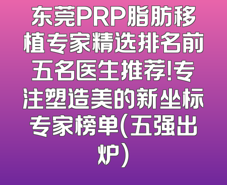东莞PRP脂肪移植专家精选排名前五名医生推荐！专注塑造美的新坐标专家榜单（五强出炉）