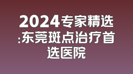 2024专家精选：东莞斑点治疗首选医院