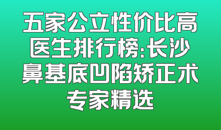 五家公立性价比高医生排行榜：长沙鼻基底凹陷矫正术专家精选