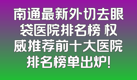 南通最新外切去眼袋医院排名榜 权威推荐前十大医院排名榜单出炉！