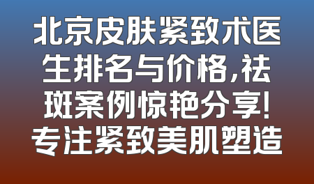 北京皮肤紧致术医生排名与价格，祛斑案例惊艳分享！专注紧致美肌塑造