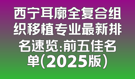 西宁耳廓全复合组织移植专业最新排名速览：前五佳名单（2025版）