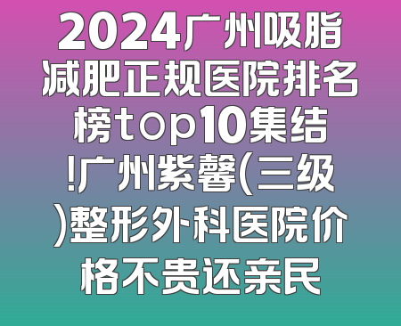 2024广州吸脂减肥正规医院排名榜top10集结！广州紫馨(三级)整形外科医院价格不贵还亲民