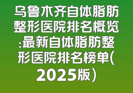 乌鲁木齐自体脂肪整形医院排名概览：最新自体脂肪整形医院排名榜单（2025版）
