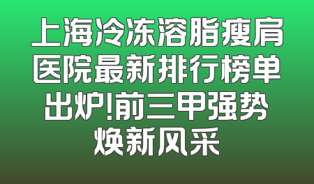 上海冷冻溶脂瘦肩医院最新排行榜单出炉！前三甲强势焕新风采