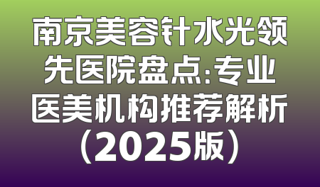 南京美容针水光领先医院盘点：专业医美机构推荐解析（2025版）