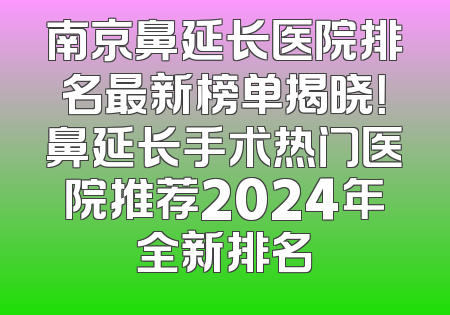 南京鼻延长医院排名最新榜单揭晓！鼻延长手术热门医院推荐2024年全新排名