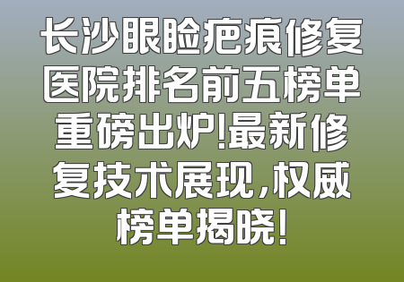 长沙眼睑疤痕修复医院排名前五榜单重磅出炉！最新修复技术展现，权威榜单揭晓！