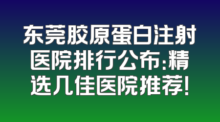 东莞胶原蛋白注射医院排行公布：精选几佳医院推荐！