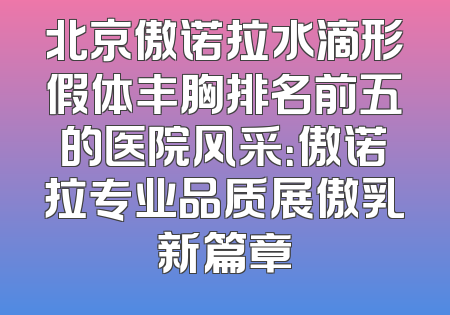 北京傲诺拉水滴形假体丰胸排名前五的医院风采：傲诺拉专业品质展傲乳新篇章
