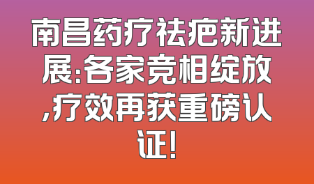 南昌药疗祛疤新进展：各家竞相绽放，疗效再获重磅认证！