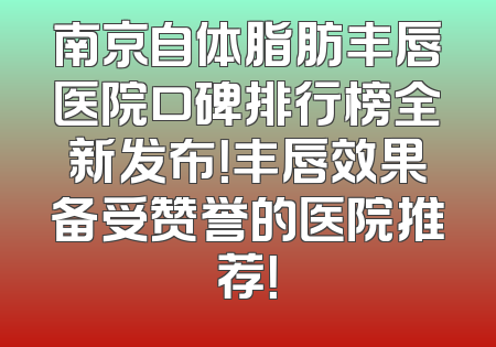 南京自体脂肪丰唇医院口碑排行榜全新发布！丰唇效果备受赞誉的医院推荐！