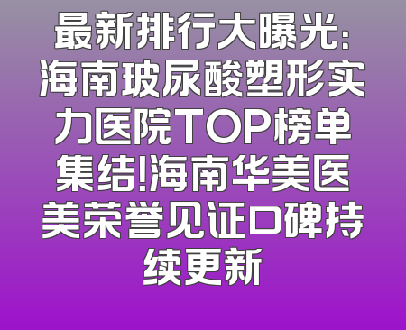 最新排行大曝光：海南玻尿酸塑形实力医院TOP榜单集结！海南华美医美荣誉见证口碑持续更新