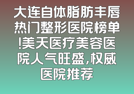 大连自体脂肪丰唇热门整形医院榜单！美天医疗美容医院人气旺盛，权威医院推荐
