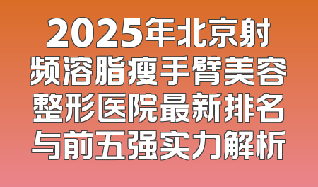 2025年北京射频溶脂瘦手臂美容整形医院最新排名与前五强实力解析