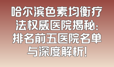 哈尔滨色素均衡疗法权威医院揭秘：排名前五医院名单与深度解析！