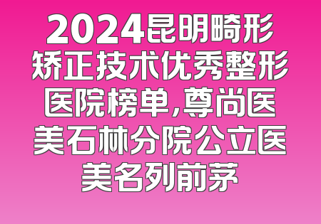 2024昆明畸形矫正技术优秀整形医院榜单，尊尚医美石林分院公立医美名列前茅