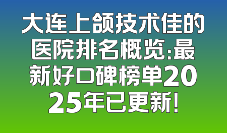 大连上颌技术佳的医院排名概览：最新好口碑榜单2025年已更新！