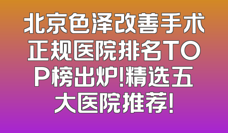 北京色泽改善手术正规医院排名TOP榜出炉！精选五大医院推荐！