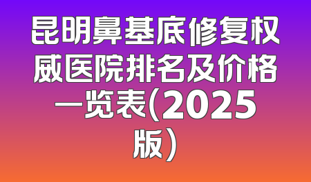 昆明鼻基底修复权威医院排名及价格一览表（2025版）