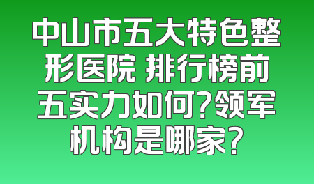 中山市五大特色整形医院 排行榜前五实力如何？领军机构是哪家？