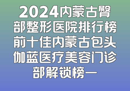 2024内蒙古臀部整形医院排行榜前十佳内蒙古包头伽蓝医疗美容门诊部解锁榜一