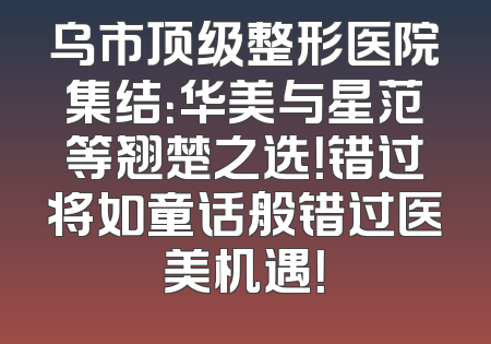 乌市顶级整形医院集结：华美与星范等翘楚之选！错过将如童话般错过医美机遇！
