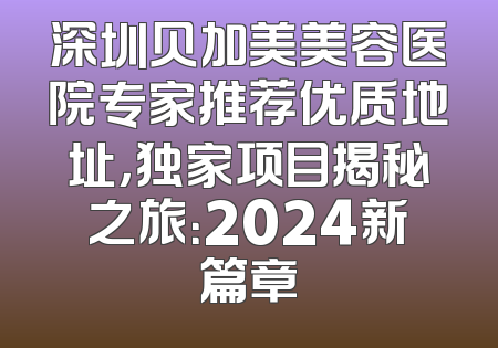 深圳贝加美美容医院专家推荐优质地址，独家项目揭秘之旅：2024新篇章