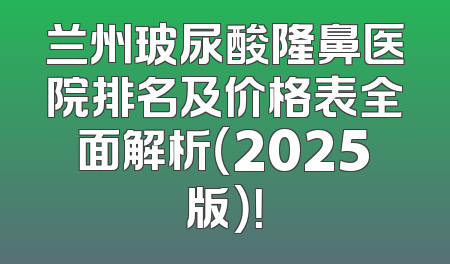 兰州玻尿酸隆鼻医院排名及价格表全面解析（2025版）！