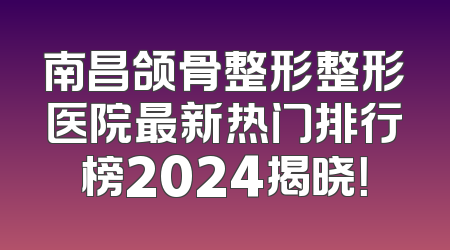 南昌颌骨整形整形医院最新热门排行榜2024揭晓！