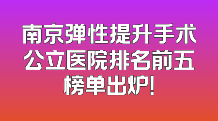 南京弹性提升手术公立医院排名前五榜单出炉！