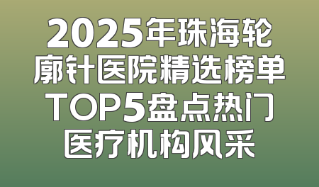 2025年珠海轮廓针医院精选榜单TOP5盘点热门医疗机构风采