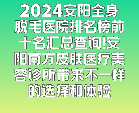 2024安阳全身脱毛医院排名榜前十名汇总查询！安阳南方皮肤医疗美容诊所带来不一样的选择和体验