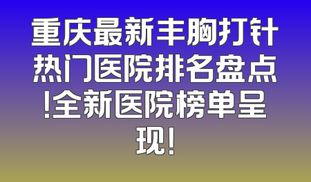 重庆最新丰胸打针热门医院排名盘点！全新医院榜单呈现！