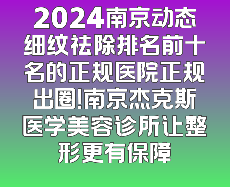 2024南京动态细纹祛除排名前十名的正规医院正规出圈！南京杰克斯医学美容诊所让整形更有保障